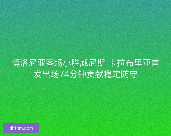 博洛尼亚客场小胜威尼斯 卡拉布里亚首发出场74分钟贡献稳定防守