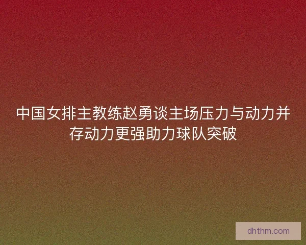 中国女排主教练赵勇谈主场压力与动力并存动力更强助力球队突破