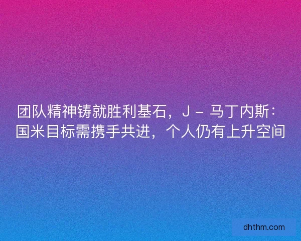 团队精神铸就胜利基石，J - 马丁内斯：国米目标需携手共进，个人仍有上升空间