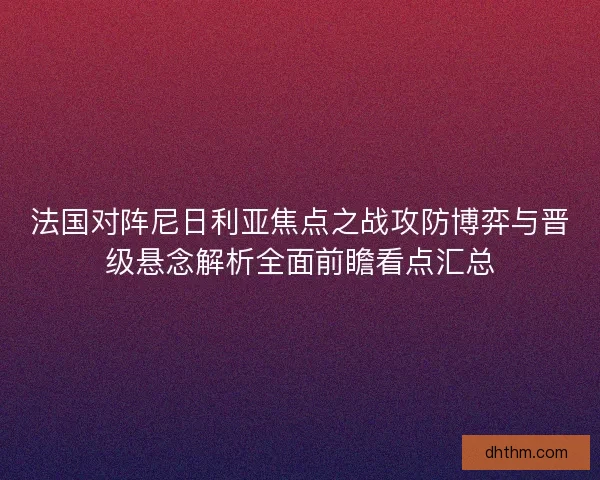 法国对阵尼日利亚焦点之战攻防博弈与晋级悬念解析全面前瞻看点汇总