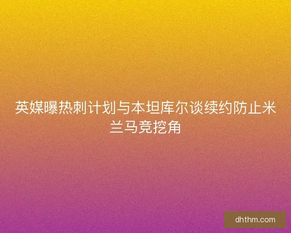 英媒曝热刺计划与本坦库尔谈续约防止米兰马竞挖角