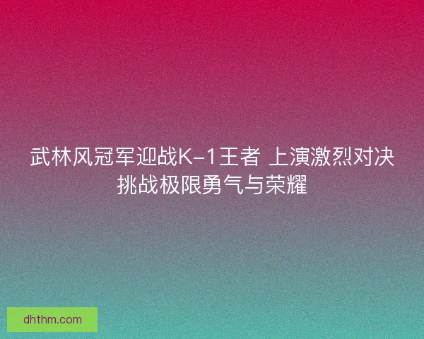武林风冠军迎战K-1王者 上演激烈对决挑战极限勇气与荣耀