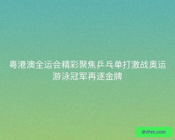 粤港澳全运会精彩聚焦乒乓单打激战奥运游泳冠军再逐金牌