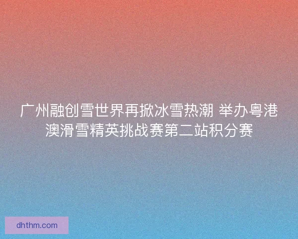 广州融创雪世界再掀冰雪热潮 举办粤港澳滑雪精英挑战赛第二站积分赛