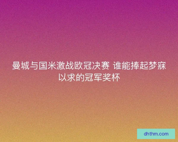 曼城与国米激战欧冠决赛 谁能捧起梦寐以求的冠军奖杯