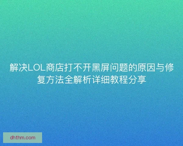 解决LOL商店打不开黑屏问题的原因与修复方法全解析详细教程分享