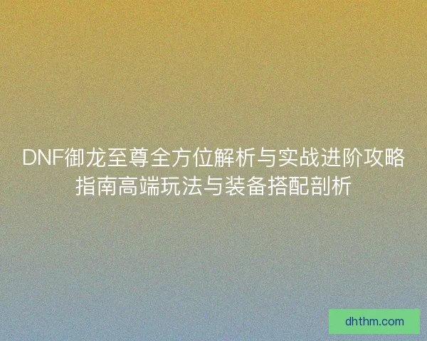 DNF御龙至尊全方位解析与实战进阶攻略指南高端玩法与装备搭配剖析