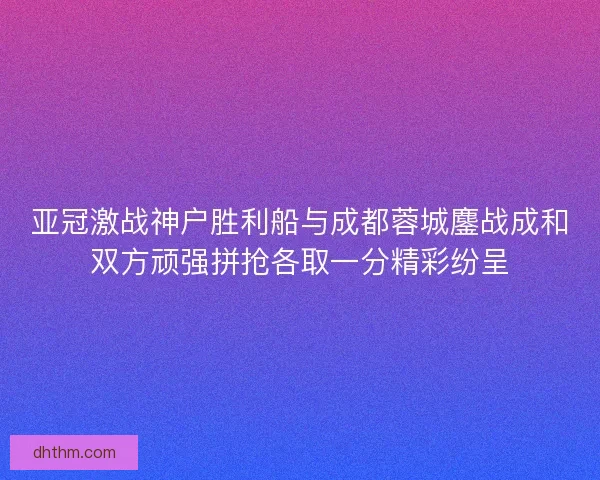 亚冠激战神户胜利船与成都蓉城鏖战成和双方顽强拼抢各取一分精彩纷呈