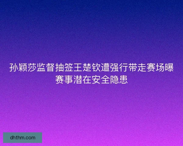 孙颖莎监督抽签王楚钦遭强行带走赛场曝赛事潜在安全隐患