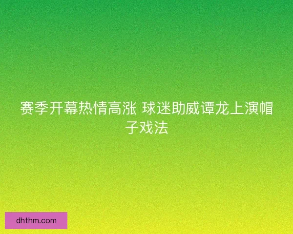 赛季开幕热情高涨 球迷助威谭龙上演帽子戏法