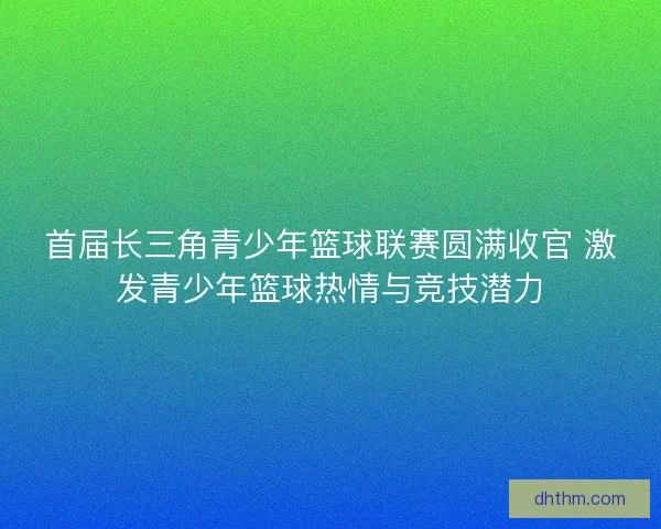 首届长三角青少年篮球联赛圆满收官 激发青少年篮球热情与竞技潜力