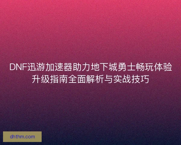 DNF迅游加速器助力地下城勇士畅玩体验升级指南全面解析与实战技巧