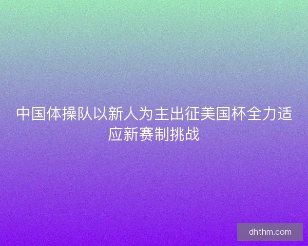 中国体操队以新人为主出征美国杯全力适应新赛制挑战