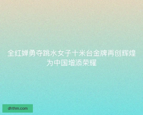 全红婵勇夺跳水女子十米台金牌再创辉煌为中国增添荣耀