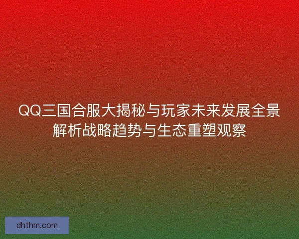 QQ三国合服大揭秘与玩家未来发展全景解析战略趋势与生态重塑观察