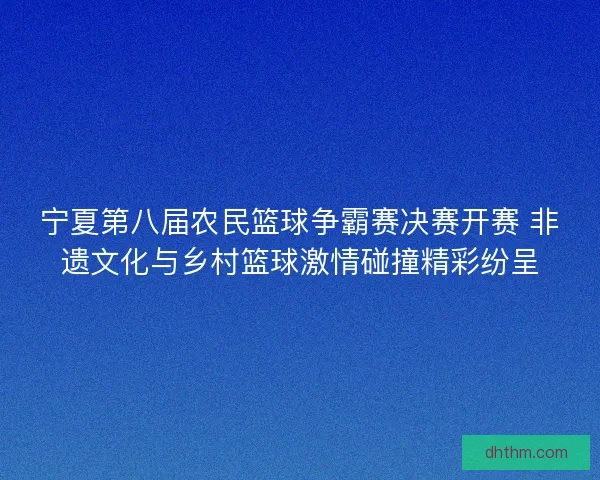 宁夏第八届农民篮球争霸赛决赛开赛 非遗文化与乡村篮球激情碰撞精彩纷呈