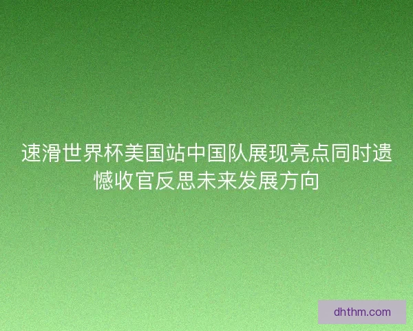 速滑世界杯美国站中国队展现亮点同时遗憾收官反思未来发展方向
