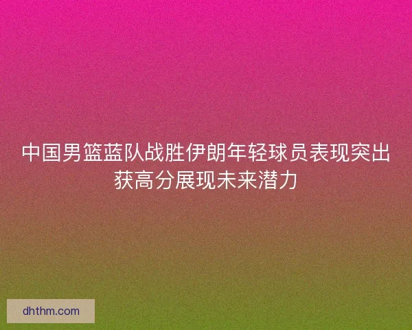 中国男篮蓝队战胜伊朗年轻球员表现突出获高分展现未来潜力