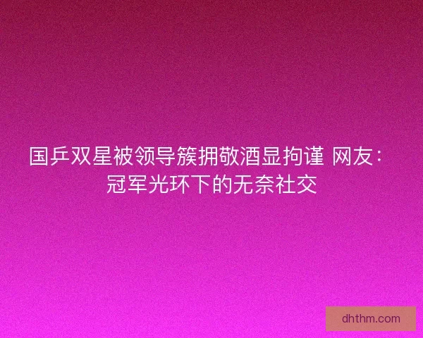 国乒双星被领导簇拥敬酒显拘谨 网友：冠军光环下的无奈社交