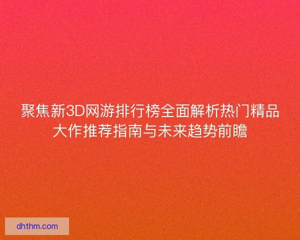 聚焦新3D网游排行榜全面解析热门精品大作推荐指南与未来趋势前瞻
