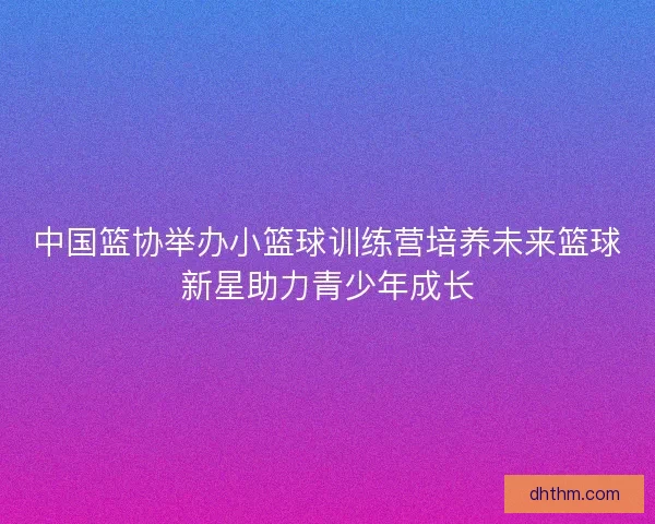 中国篮协举办小篮球训练营培养未来篮球新星助力青少年成长