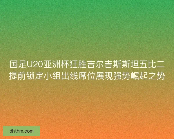 国足U20亚洲杯狂胜吉尔吉斯斯坦五比二提前锁定小组出线席位展现强势崛起之势