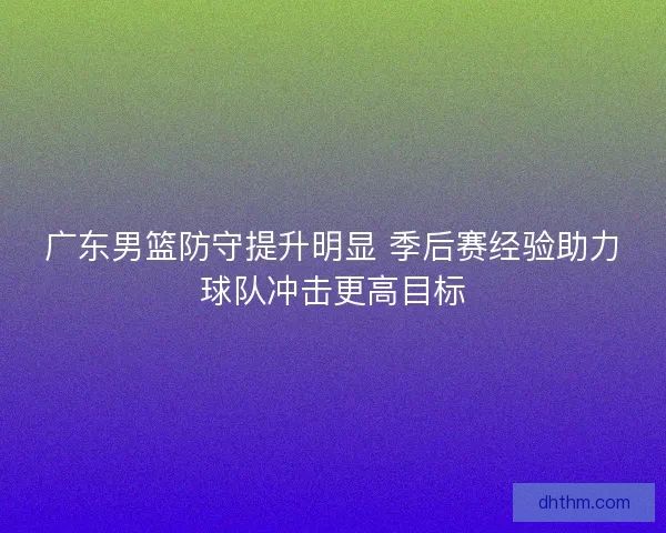 广东男篮防守提升明显 季后赛经验助力球队冲击更高目标