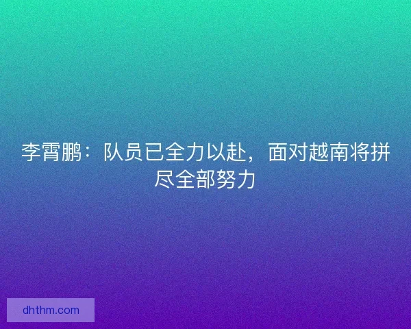 李霄鹏：队员已全力以赴，面对越南将拼尽全部努力