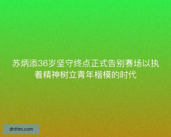 苏炳添36岁坚守终点正式告别赛场以执着精神树立青年楷模的时代