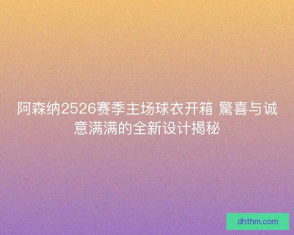 阿森纳2526赛季主场球衣开箱 驚喜与诚意满满的全新设计揭秘