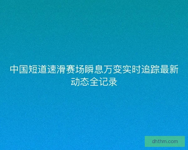 中国短道速滑赛场瞬息万变实时追踪最新动态全记录