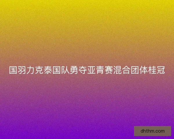 国羽力克泰国队勇夺亚青赛混合团体桂冠