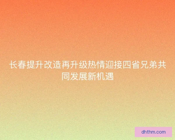长春提升改造再升级热情迎接四省兄弟共同发展新机遇