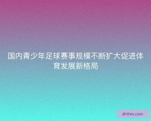 国内青少年足球赛事规模不断扩大促进体育发展新格局 国内青少年足球赛事规模不断扩大促进体育发展新格局