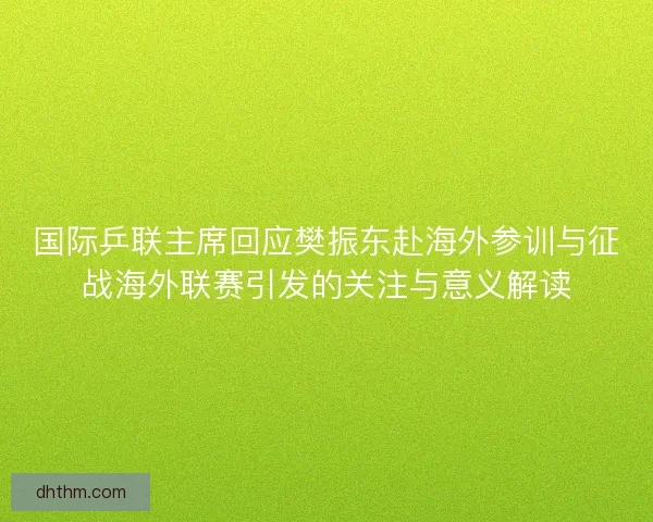 国际乒联主席回应樊振东赴海外参训与征战海外联赛引发的关注与意义解读