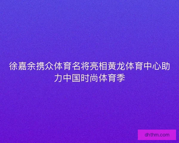 徐嘉余携众体育名将亮相黄龙体育中心助力中国时尚体育季